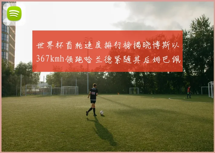 世界杯首轮速度排行榜揭晓博斯以367kmh领跑哈兰德紧随其后姆巴佩位列第九
