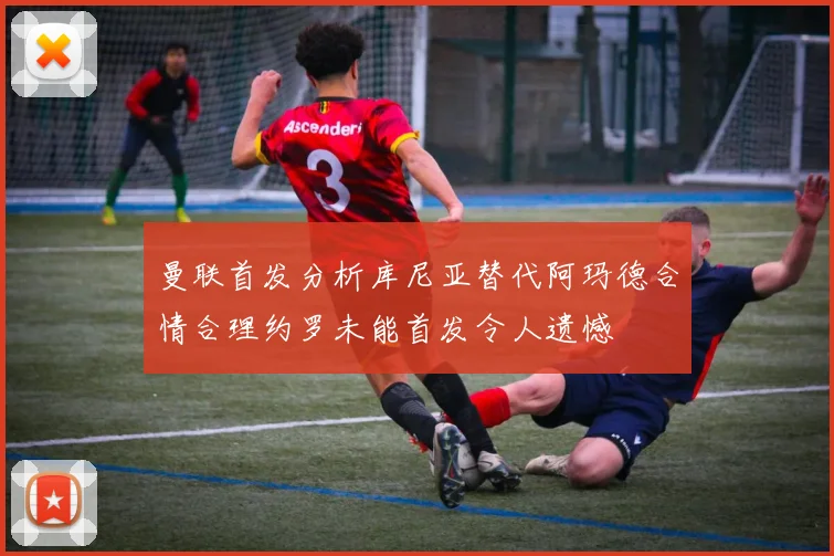 曼联首发分析库尼亚替代阿玛德合情合理约罗未能首发令人遗憾