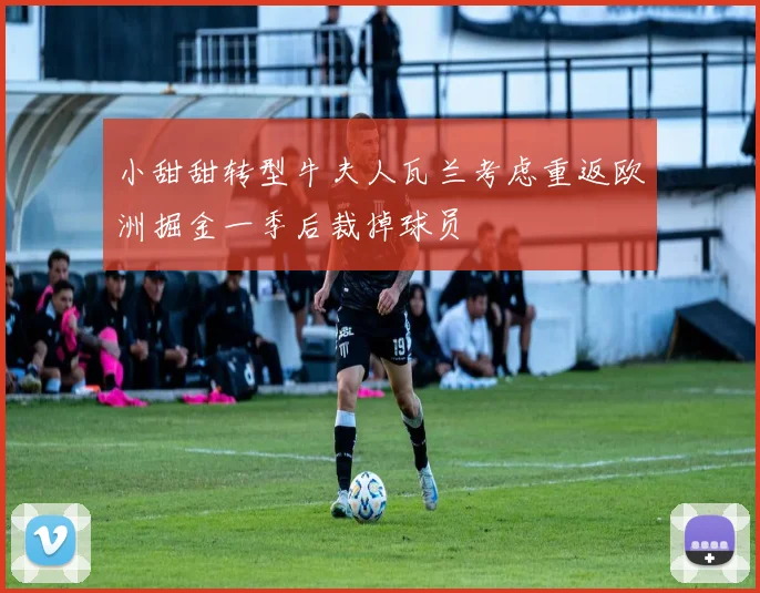 小甜甜转型牛夫人瓦兰考虑重返欧洲掘金一季后裁掉球员