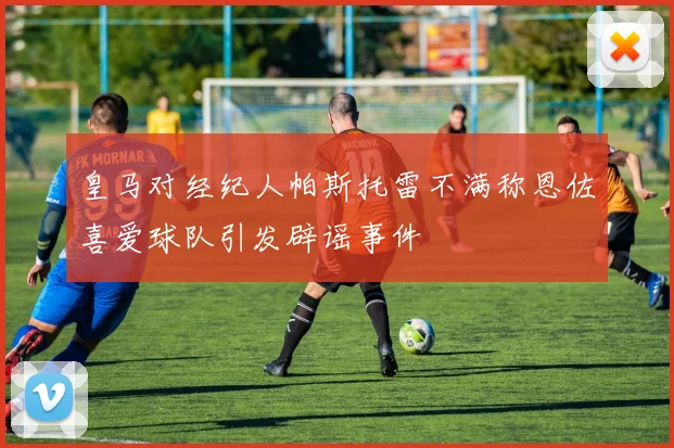 皇马对经纪人帕斯托雷不满称恩佐喜爱球队引发辟谣事件