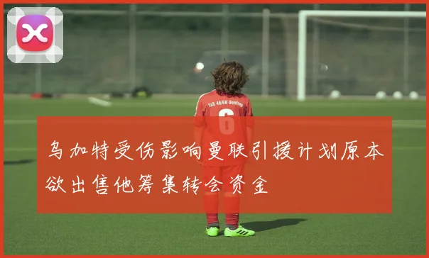 乌加特受伤影响曼联引援计划原本欲出售他筹集转会资金