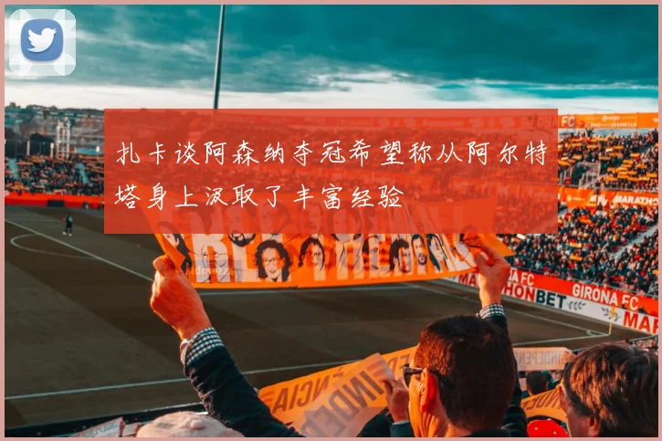 扎卡谈阿森纳夺冠希望称从阿尔特塔身上汲取了丰富经验