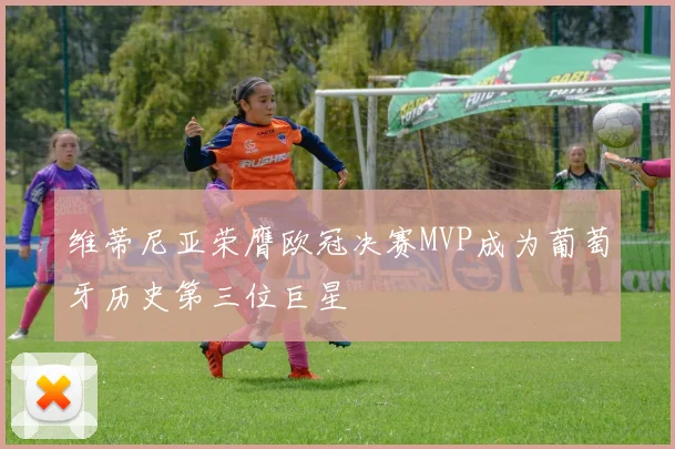 维蒂尼亚荣膺欧冠决赛MVP成为葡萄牙历史第三位巨星