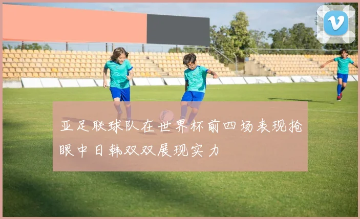 亚足联球队在世界杯前四场表现抢眼中日韩双双展现实力