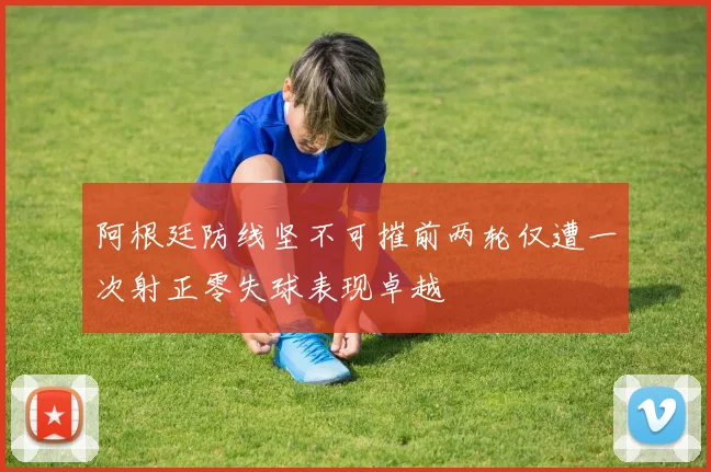 阿根廷防线坚不可摧前两轮仅遭一次射正零失球表现卓越
