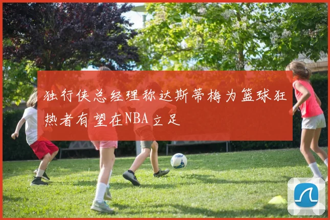 独行侠总经理称达斯蒂梅为篮球狂热者有望在NBA立足