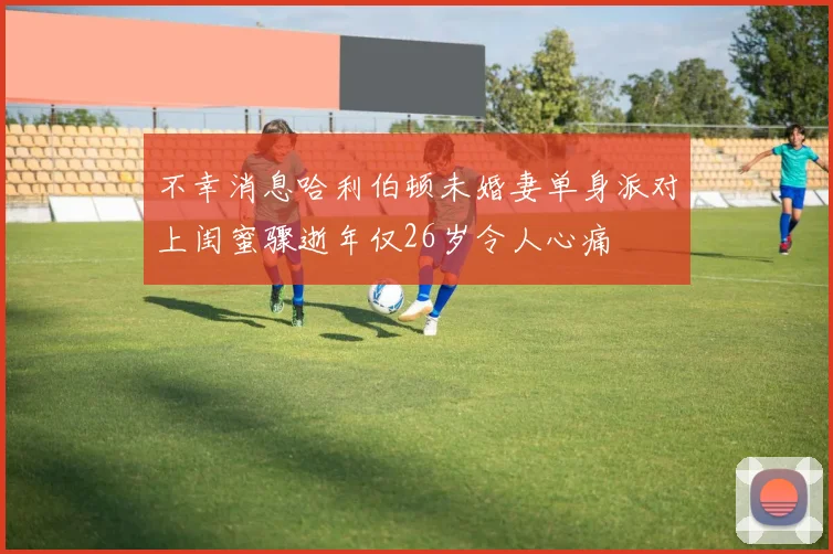 不幸消息哈利伯顿未婚妻单身派对上闺蜜骤逝年仅26岁令人心痛