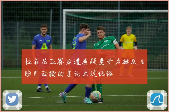 拉菲尼亚赛后遭质疑妻子力挺反击盼巴西输的言论太过低俗