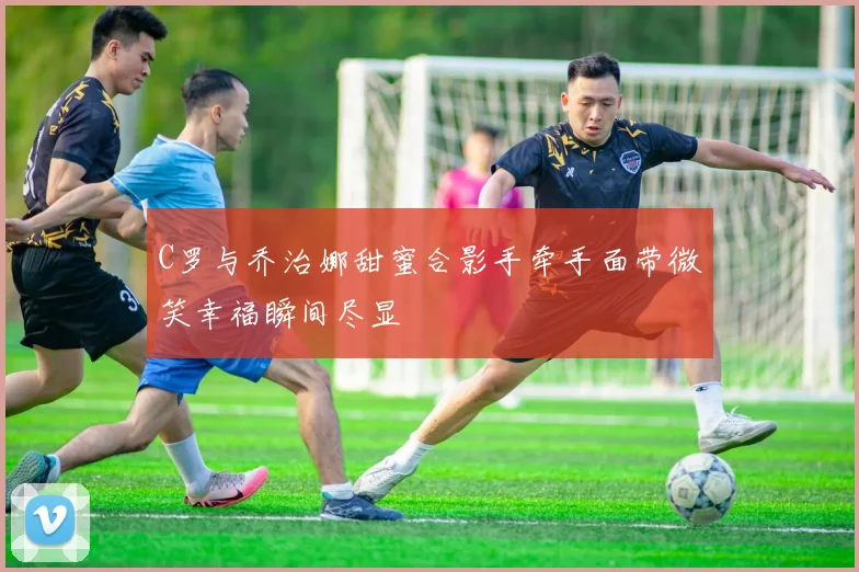 C罗与乔治娜甜蜜合影手牵手面带微笑幸福瞬间尽显