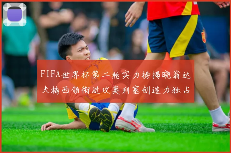 FIFA世界杯第二轮实力榜揭晓翁达夫梅西领衔进攻奥利塞创造力独占鳌头