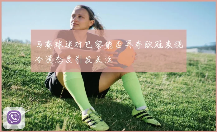马赛球迷对巴黎能否再夺欧冠表现冷漠态度引发关注