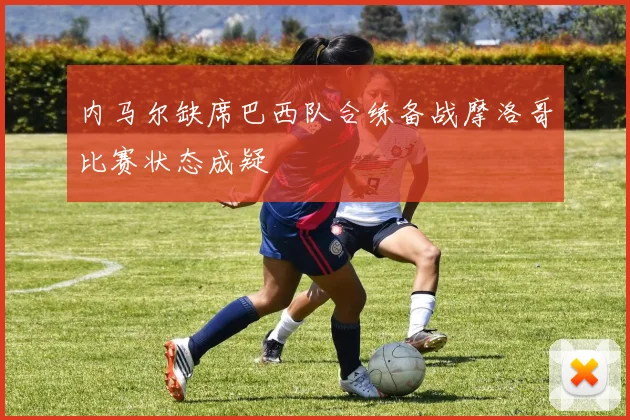 内马尔缺席巴西队合练备战摩洛哥比赛状态成疑