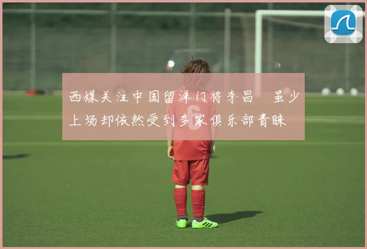 西媒关注中国留洋门将李昌祎虽少上场却依然受到多家俱乐部青睐