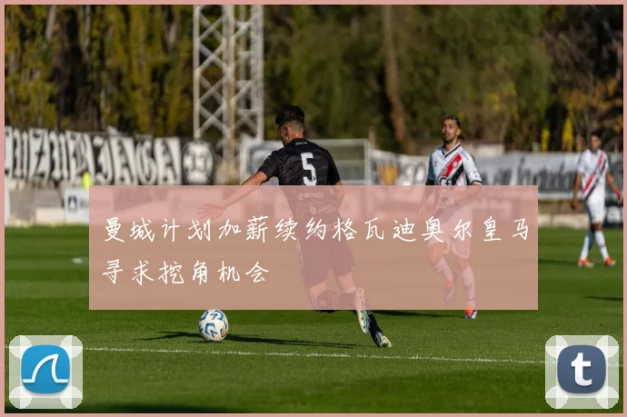 曼城计划加薪续约格瓦迪奥尔皇马寻求挖角机会