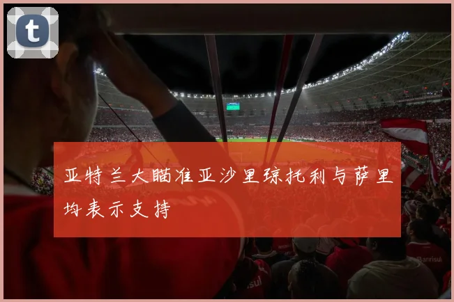 亚特兰大瞄准亚沙里琼托利与萨里均表示支持