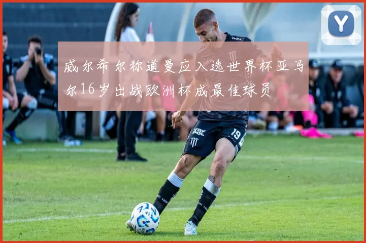 威尔希尔称道曼应入选世界杯亚马尔16岁出战欧洲杯成最佳球员
