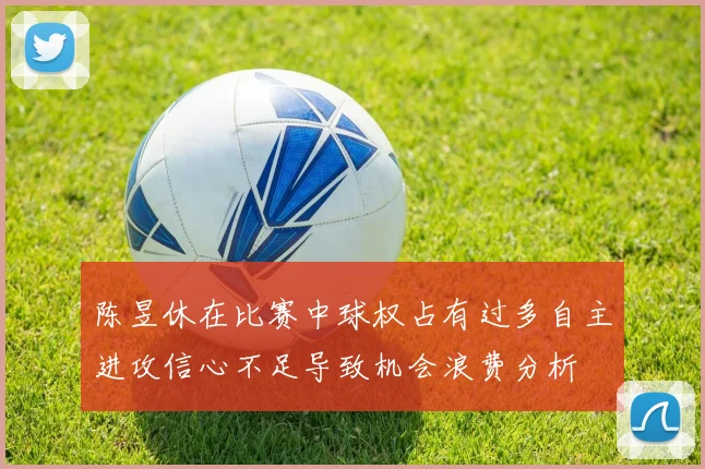 陈昱休在比赛中球权占有过多自主进攻信心不足导致机会浪费分析
