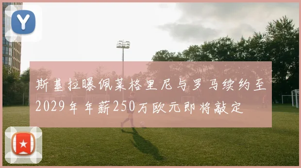 斯基拉曝佩莱格里尼与罗马续约至2029年年薪250万欧元即将敲定