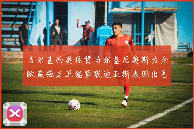 马尔基西奥称赞马尔基尼奥斯为全欧最强后卫能紧跟迪亚斯表现出色