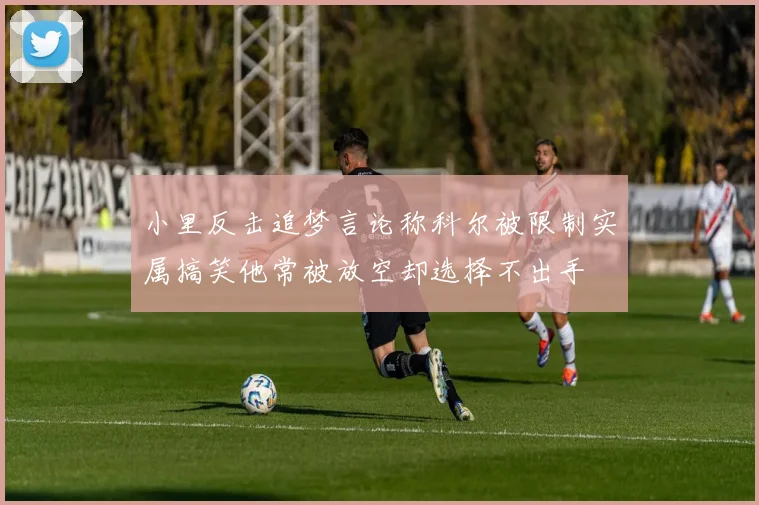 小里反击追梦言论称科尔被限制实属搞笑他常被放空却选择不出手